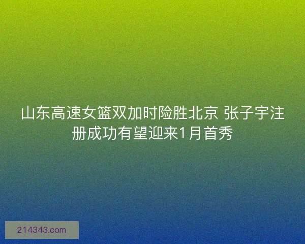 山东高速女篮双加时险胜北京 张子宇注册成功有望迎来1月首秀