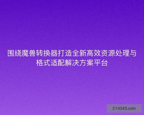 围绕魔兽转换器打造全新高效资源处理与格式适配解决方案平台